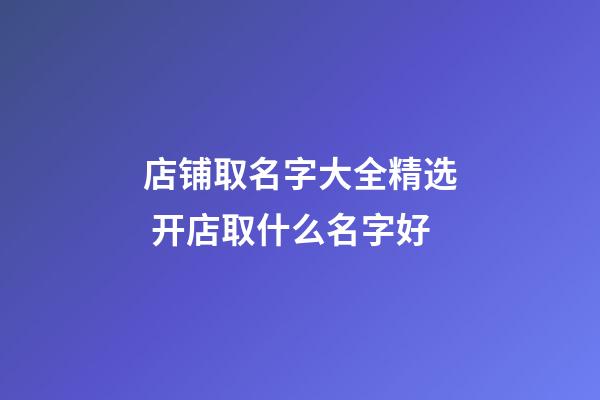 店铺取名字大全精选 开店取什么名字好-第1张-店铺起名-玄机派